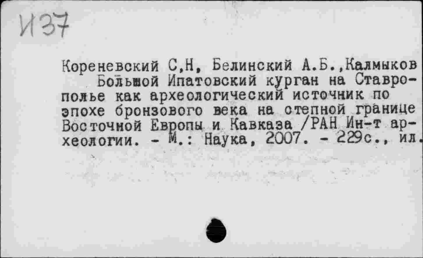 ﻿И 37
Кореневский С,Н, Белинский А.Б.»Калмыков Большой Ипатовский курган на Ставрополье как археологический источник по эпохе бронзового века на степной границе Восточной Европы и Кавказа /РАН Ин-т археологии. - м.: Наука, 2007. - 229с.» ил